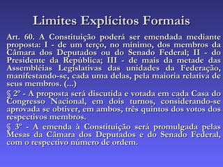 Limites Explícitos Formais Art. 60. A Constituição poderá ser emendada mediante proposta: I - de um terço, no mínimo, dos membros da Câmara dos Deputados ou do Senado Federal; II - do Presidente da República; III - de mais da metade das Assembléias Legislativas das unidades da Federação, manifestando-se, cada uma delas, pela maioria relativa de seus membros. (...) § 2º - A proposta será discutida e votada em cada Casa do Congresso Nacional, em dois turnos, considerando-se aprovada se obtiver, em ambos, três quintos dos votos dos respectivos membros. § 3º - A emenda à Constituição será promulgada pelas Mesas da Câmara dos Deputados e do Senado Federal, com o respectivo número de ordem. 
