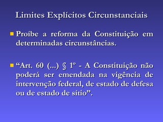 Limites Explícitos Circunstanciais Proíbe a reforma da Constituição em determinadas circunstâncias. “ Art. 60 (...) § 1º - A Constituição não poderá ser emendada na vigência de intervenção federal, de estado de defesa ou de estado de sítio”. 