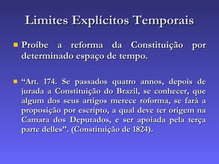 Limites Explícitos Temporais Proíbe a reforma da Constituição por determinado espaço de tempo. “ Art. 174. Se passados quatro annos, depois de jurada a Constituição do Brazil, se conhecer, que algum dos seus artigos merece roforma, se fará a proposição por escripto, a qual deve ter origem na Camara dos Deputados, e ser apoiada pela terça parte delles”. (Constituição de 1824).   