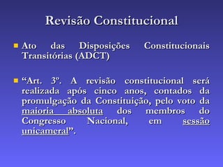 Revisão Constitucional Ato das Disposições Constitucionais Transitórias (ADCT) “ Art. 3º. A revisão constitucional será realizada após cinco anos, contados da promulgação da Constituição, pelo voto da  maioria absoluta  dos membros do Congresso Nacional, em  sessão unicameral ”.  