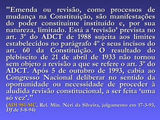"Emenda ou revisão, como processos de mudança na Constituição, são manifestações do poder constituinte instituído e, por sua natureza, limitado. Está a ‘revisão’ prevista no art. 3º do ADCT de 1988 sujeita aos limites estabelecidos no parágrafo 4º e seus incisos do art. 60 da Constituição. O resultado do plebiscito de 21 de abril de 1933 não tornou sem objeto a revisão a que se refere o art. 3º do ADCT. Após 5 de outubro de 1993, cabia ao Congresso Nacional deliberar no sentido da oportunidade ou necessidade de proceder à aludida revisão constitucional, a ser feita ‘uma só vez’."  ( ADI 981-MC , Rel. Min. Néri da Silveira, julgamento em 17-3-93,  DJ  de 5-8-94) 