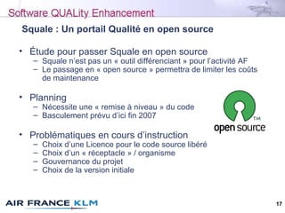 17
Squale : Un portail Qualité en open source
• Étude pour passer Squale en open source
– Squale n’est pas un « outil diff...
