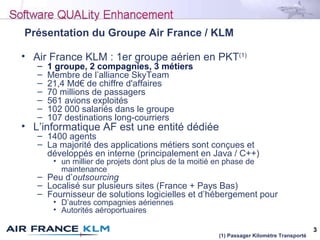 3
Présentation du Groupe Air France / KLM
• Air France KLM : 1er groupe aérien en PKT(1)
– 1 groupe, 2 compagnies, 3 métiers
– Membre de l’alliance SkyTeam
– 21,4 Md€ de chiffre d'affaires
– 70 millions de passagers
– 561 avions exploités
– 102 000 salariés dans le groupe
– 107 destinations long-courriers
• L’informatique AF est une entité dédiée
– 1400 agents
– La majorité des applications métiers sont conçues et
développés en interne (principalement en Java / C++)
• un millier de projets dont plus de la moitié en phase de
maintenance
– Peu d’outsourcing
– Localisé sur plusieurs sites (France + Pays Bas)
– Fournisseur de solutions logicielles et d’hébergement pour
• D’autres compagnies aériennes
• Autorités aéroportuaires
(1) Passager Kilomètre Transporté
 
