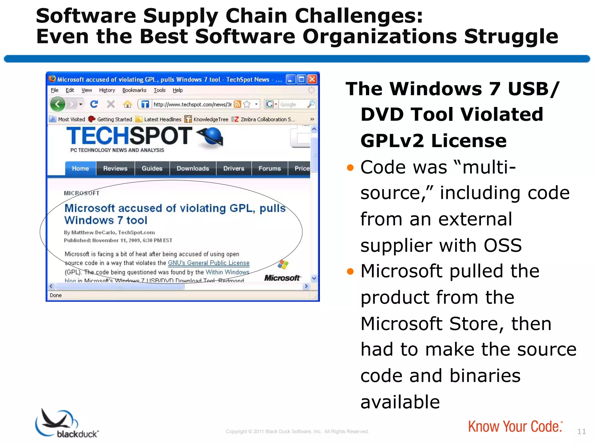 Software Supply Chain Challenges:
Even the Best Software Organizations Struggle

                                                                    The Windows 7 USB/
                                                                       DVD Tool Violated
                                                                       GPLv2 License
                                                                    •  Code was “multi-
                                                                       source,” including code
                                                                       from an external
                                                                       supplier with OSS
                                                                    •  Microsoft pulled the
                                                                       product from the
                                                                       Microsoft Store, then
                                                                       had to make the source
                                                                       code and binaries
                                                                       available
                Copyright © 2011 Black Duck Software, Inc. All Rights Reserved.                  11
 