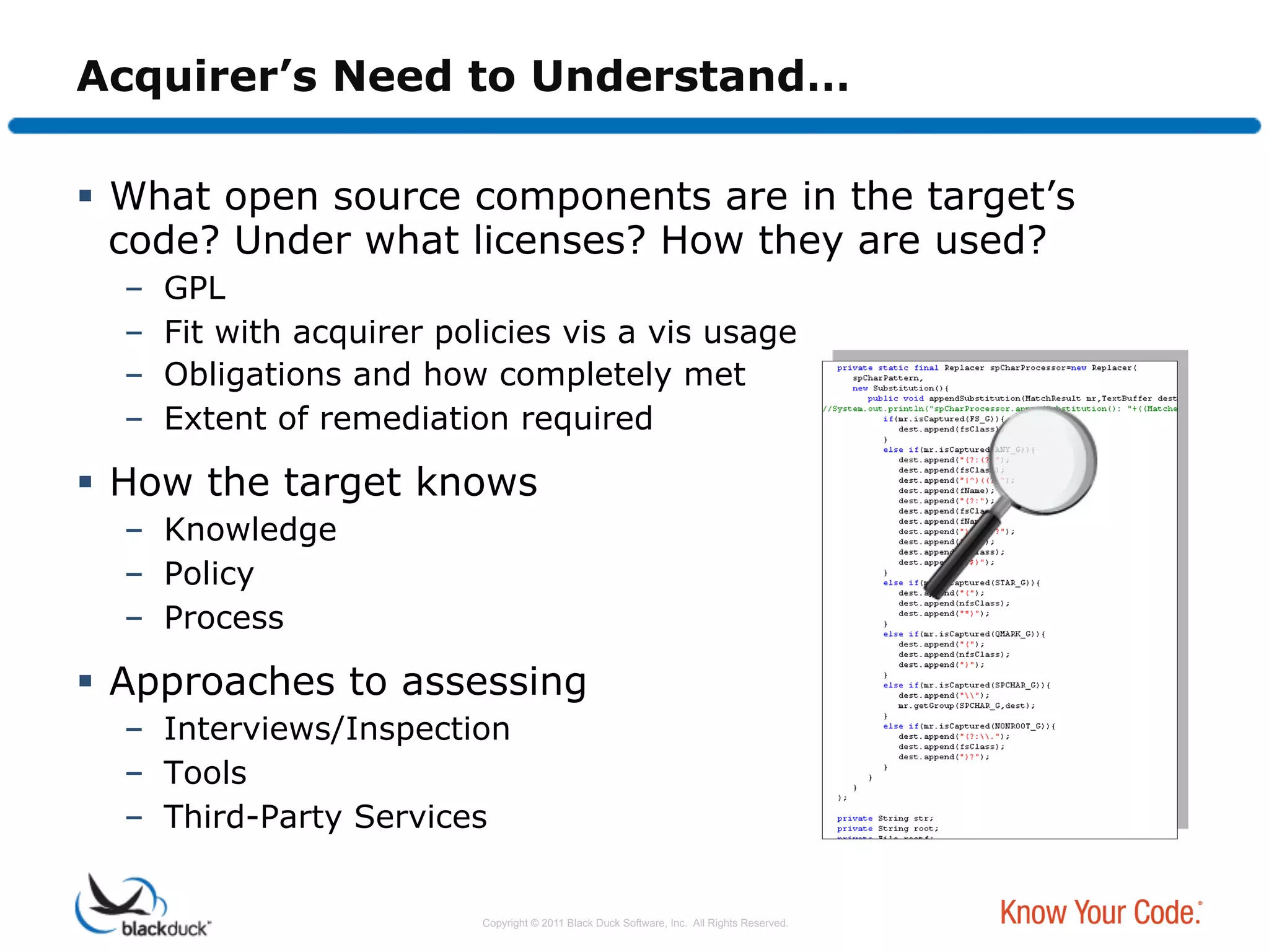 Acquirer’s Need to Understand…

  What open source components are in the target’s
   code? Under what licenses? How they are used?
  –    GPL
  –    Fit with acquirer policies vis a vis usage
  –    Obligations and how completely met
  –    Extent of remediation required

  How the target knows
  –  Knowledge
  –  Policy
  –  Process

  Approaches to assessing
  –  Interviews/Inspection
  –  Tools
  –  Third-Party Services


                            Copyright © 2011 Black Duck Software, Inc. All Rights Reserved.
 