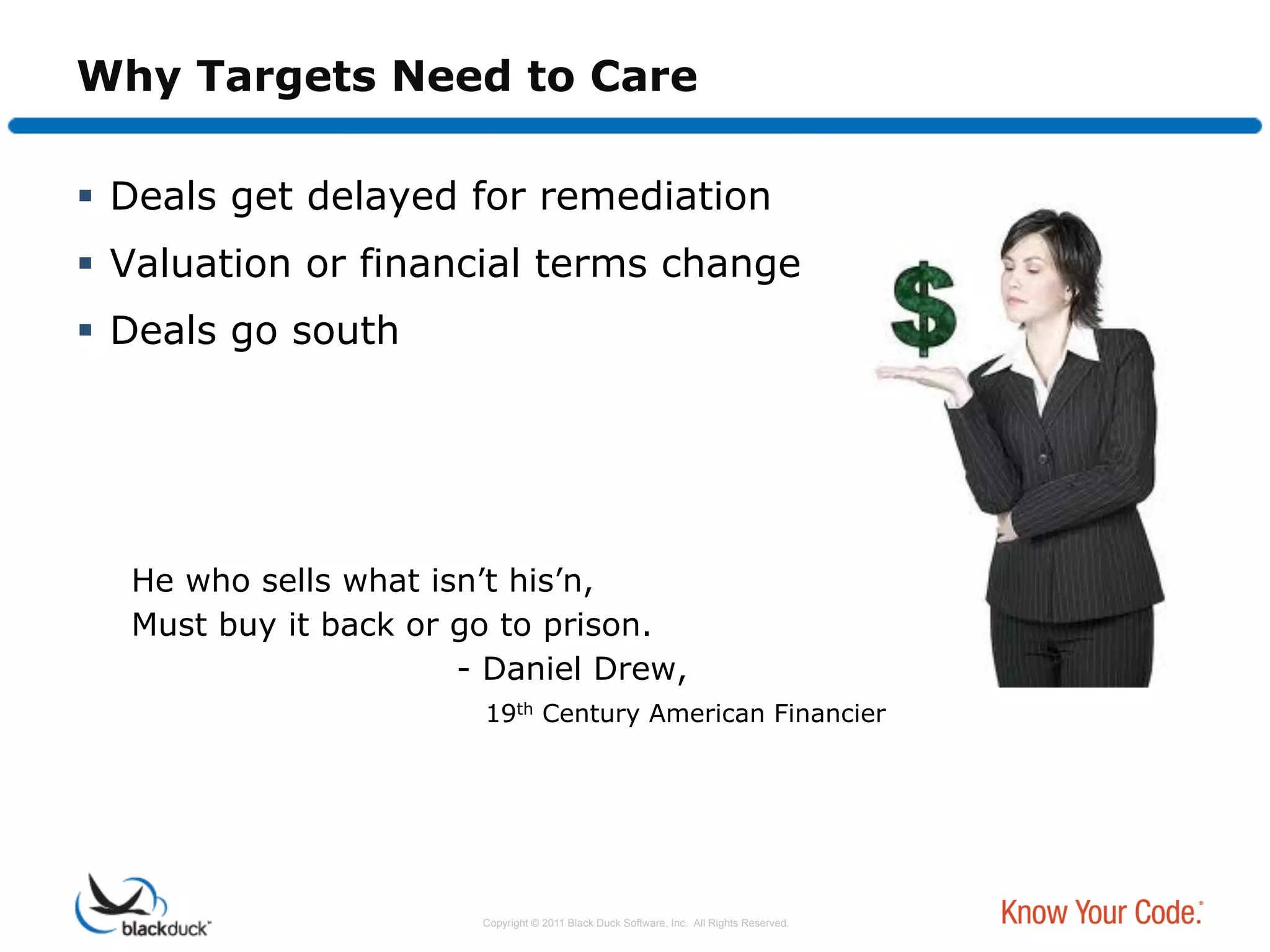 Why Targets Need to Care

  Deals get delayed for remediation
  Valuation or financial terms change
  Deals go south




  He who sells what isn’t his’n,
  Must buy it back or go to prison.
                      - Daniel Drew,
                       19th Century American Financier




                       Copyright © 2011 Black Duck Software, Inc. All Rights Reserved.
 