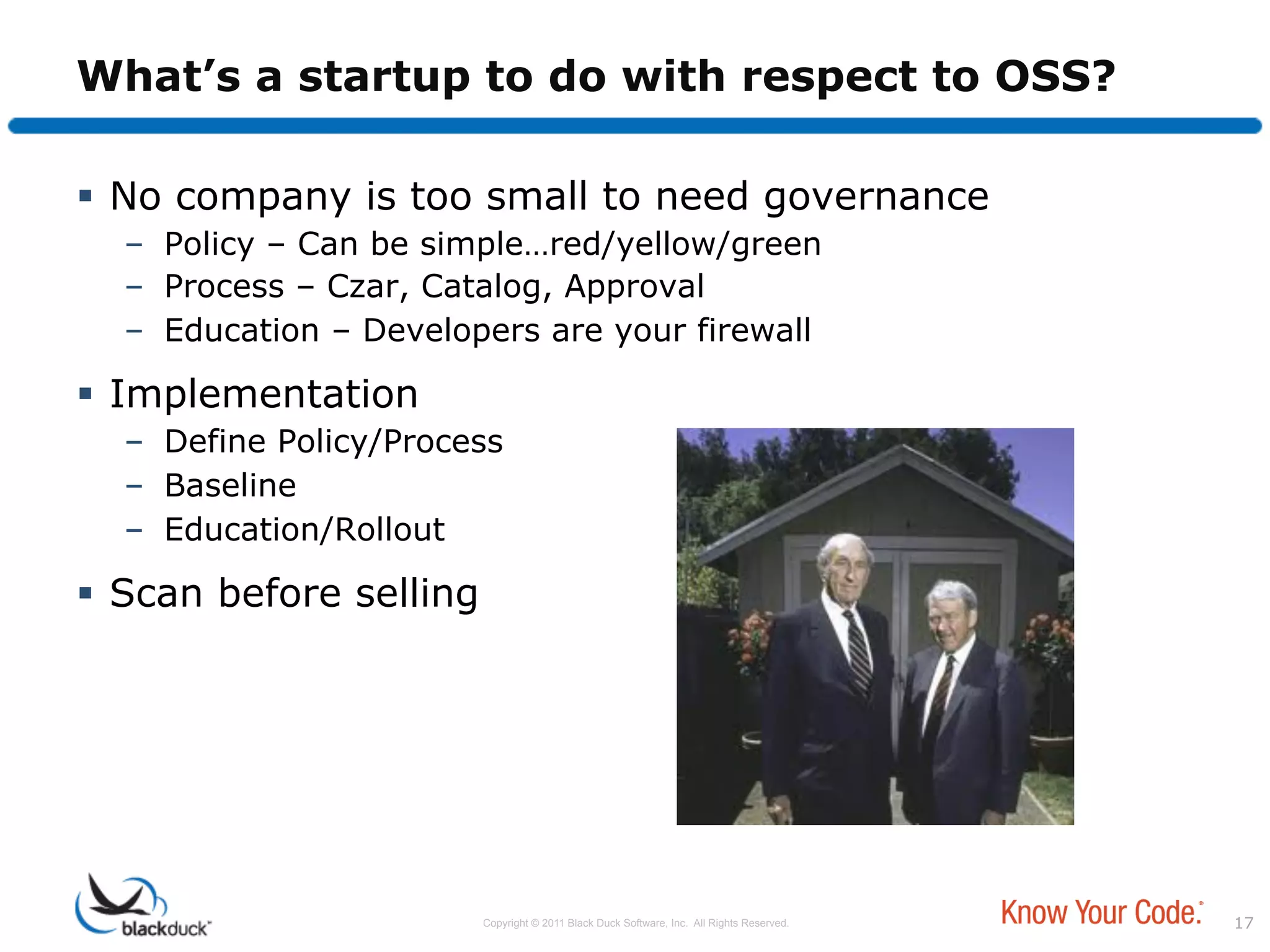 What’s a startup to do with respect to OSS?

  No company is too small to need governance
  –  Policy – Can be simple…red/yellow/green
  –  Process – Czar, Catalog, Approval
  –  Education – Developers are your firewall

  Implementation
  –  Define Policy/Process
  –  Baseline
  –  Education/Rollout

  Scan before selling




                         Copyright © 2011 Black Duck Software, Inc. All Rights Reserved.   17
 