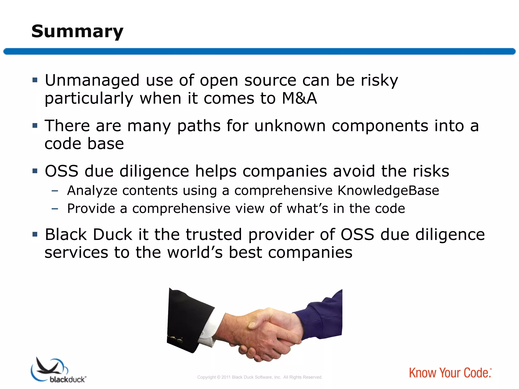 Summary

  Unmanaged use of open source can be risky
   particularly when it comes to M&A
  There are many paths for unknown components into a
   code base
  OSS due diligence helps companies avoid the risks
  –  Analyze contents using a comprehensive KnowledgeBase
  –  Provide a comprehensive view of what’s in the code

  Black Duck it the trusted provider of OSS due diligence
   services to the world’s best companies




                      Copyright © 2011 Black Duck Software, Inc. All Rights Reserved.
 