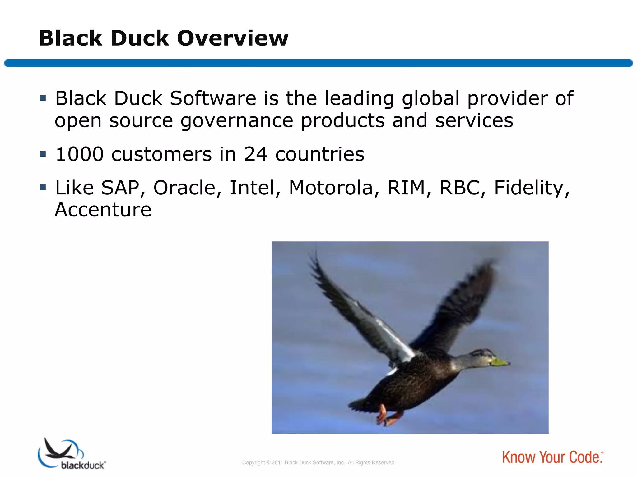 Black Duck Overview

  Black Duck Software is the leading global provider of
   open source governance products and services
  1000 customers in 24 countries
  Like SAP, Oracle, Intel, Motorola, RIM, RBC, Fidelity,
   Accenture




                     Copyright © 2011 Black Duck Software, Inc. All Rights Reserved.
 