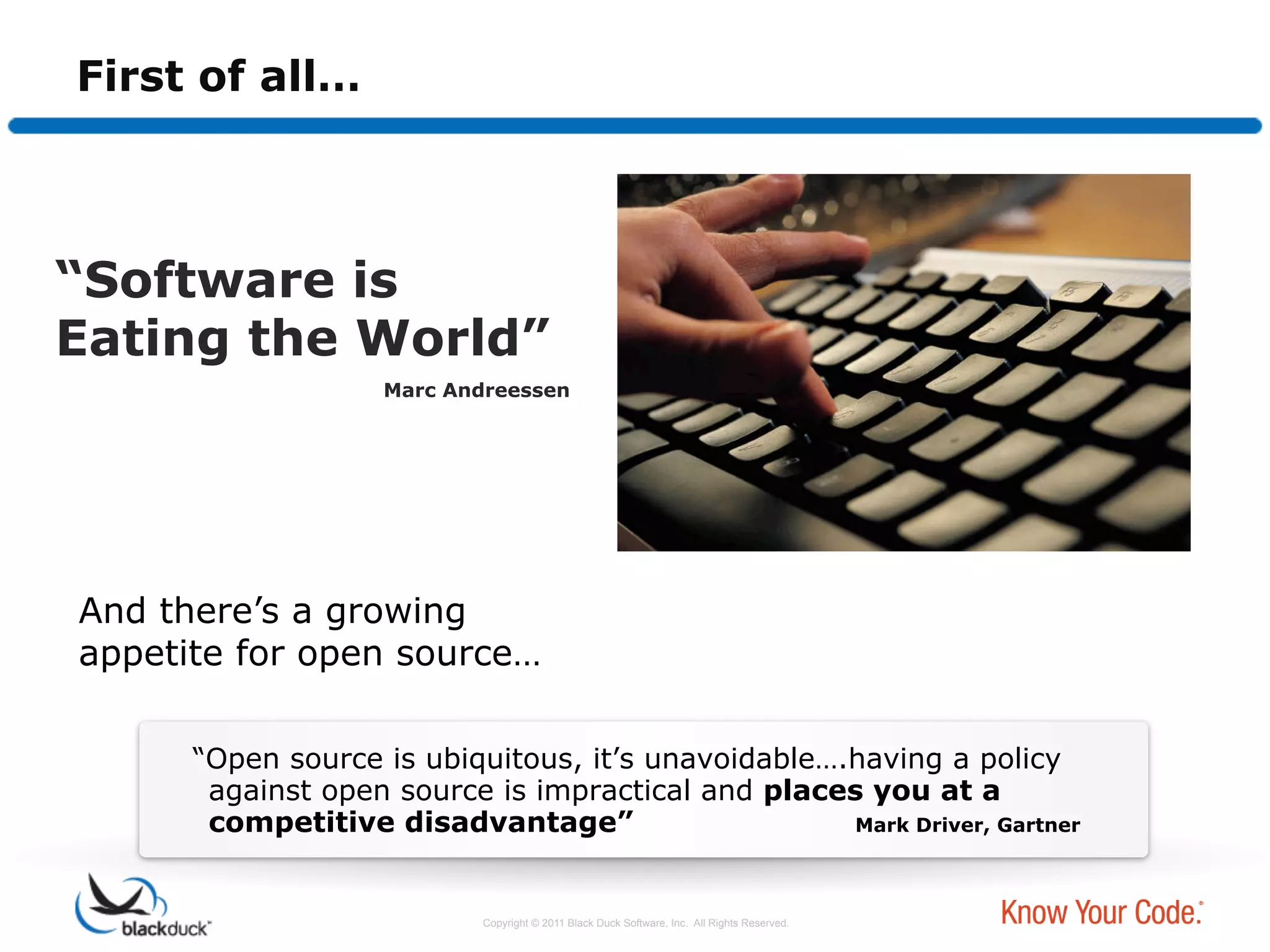 First of all…



“Software is
Eating the World”
                    Marc Andreessen




And there’s a growing
appetite for open source…

      “Open source is ubiquitous, it’s unavoidable….having a policy
       against open source is impractical and places you at a
       competitive disadvantage”                    Mark Driver, Gartner



                            Copyright © 2011 Black Duck Software, Inc. All Rights Reserved.
 