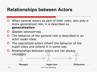 Relationships between Actors

 When several actors as part of their roles, also play a
  more generalized role, it is described as
  generalization
 Дараах оролцогчид
 The behavior of the general role is described in an
  actor super-class
 The specialized actors inherit the behavior of the
  super-class and extend it in some way
 Relationships between actors are not always
  necessary


        Manager             Supervisor        Policeman
11                     Use Case Modeling
 