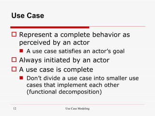 Use Case

 Represent a complete behavior as
  perceived by an actor
      A use case satisfies an actor’s goal
 Always initiated by an actor
 A use case is complete
      Don’t divide a use case into smaller use
       cases that implement each other
       (functional decomposition)

12                   Use Case Modeling
 