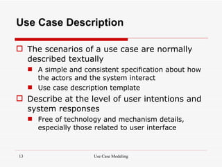 Use Case Description

 The scenarios of a use case are normally
  described textually
      A simple and consistent specification about how
       the actors and the system interact
      Use case description template
 Describe at the level of user intentions and
  system responses
      Free of technology and mechanism details,
       especially those related to user interface



13                     Use Case Modeling
 