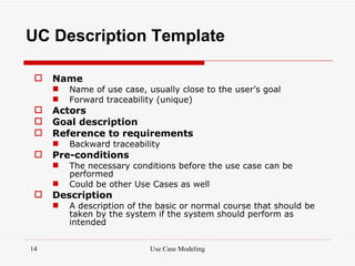 UC Description Template

    Name
        Name of use case, usually close to the user’s goal
        Forward traceability (unique)
    Actors
    Goal description
    Reference to requirements
        Backward traceability
    Pre-conditions
        The necessary conditions before the use case can be
         performed
        Could be other Use Cases as well
    Description
        A description of the basic or normal course that should be
         taken by the system if the system should perform as
         intended


14                          Use Case Modeling
 