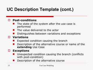 UC Description Template (cont.)

 Post-conditions
   The state of the system after the use case is
    performed
   The value delivered to the actor
   Distinguishes between variations and exceptions
 Variations
   Expected condition causing the branch
   Description of the alternative course or name of the
    extending Use Case
 Exceptions
   Unexpected condition causing the branch (conflicts
    with post-condition)
   Description of the alternative course
15                    Use Case Modeling
 