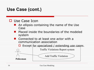 Use Case (cont.)

  Use Case Icon
      An ellipsis containing the name of the Use
       Case
      Placed inside the boundaries of the modeled
       system
      Connected to at least one actor with a
       communication association
        Except for specialized / extending use cases.
                       Traffic Violations Report system

                           Add Traffic Violation
      Policeman

16                    Use Case Modeling
 