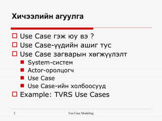 Хичээлийн агуулга

 Use Case гэж юу вэ ?
 Use Case-үүдийн ашиг тус
 Use Case загварын хөгжүүлэлт
       System-систем
       Actor-оролцогч
       Use Case
       Use Case-ийн холбоосууд
 Example: TVRS Use Cases

2                   Use Case Modeling
 