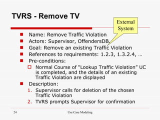 TVRS - Remove TV
                                           External
                                           System
      Name: Remove Traffic Violation
      Actors: Supervisor, OffendersDB.
      Goal: Remove an existing Traffic Violation
      References to requirements: 1.2.3, 1.3.2.4, …
      Pre-conditions:
        Normal Course of “Lookup Traffic Violation” UC
          is completed, and the details of an existing
          Traffic Violation are displayed
      Description:
       1. Supervisor calls for deletion of the chosen
          Traffic Violation
       2. TVRS prompts Supervisor for confirmation

24                     Use Case Modeling
 