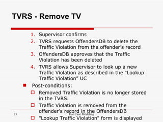 TVRS - Remove TV

         1. Supervisor confirms
         2. TVRS requests OffendersDB to delete the
            Traffic Violation from the offender’s record
         3. OffendersDB approves that the Traffic
            Violation has been deleted
         4. TVRS allows Supervisor to look up a new
            Traffic Violation as described in the “Lookup
            Traffic Violation” UC
        Post-conditions:
          Removed Traffic Violation is no longer stored
           in the TVRS.
          Traffic Violation is removed from the
25
           offender’s record in the OffendersDB
                         Use Case Modeling
          "Lookup Traffic Violation" form is displayed
 