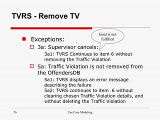 TVRS - Remove TV

                                          Goal is not
      Exceptions:                         fulfilled

        3a: Supervisor cancels:
            3a1: TVRS Continues to item 6 without
            removing the Traffic Violation
        5a: Traffic Violation is not removed from
         the OffendersDB
            5a1: TVRS displays an error message
            describing the failure
            5a2: TVRS continues to item 6 without
            clearing chosen Traffic Violation details, and
            without deleting the Traffic Violation

26                    Use Case Modeling
 