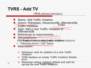 TVRS - Add TV
                     (With planted mistakes)
      Name: Add Traffic Violation
      Actors: Policeman, PolicemenDB, OffendersDB,
        Traffic Violation.                   TVRS
      Goal: Add a new Traffic Violation to
        OffendersDB.
      References to requirements: …
      Pre-conditions:
       • Pliceman tries toManagement window is displayed
        The Traffic Violation add Traffic Violation.
      1. Policeman presses “Add” button
      Description:

        1. Policeman calls for addition of a new Traffic
           Violation
        2. TVRS displays an empty Traffic Violation Details
           form
        3. Policeman enters violation details and calls for
27                        Use Case Modeling
           saving the new Traffic Violation
 