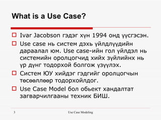 What is a Use Case?

 Ivar Jacobson гэдэг хүн 1994 онд үүсгэсэн.
 Use case нь систем дэхь үйлдлүүдийн
  дараалал юм. Use case-ийн гол үйлдэл нь
  системийн оролцогчид хийх зүйлийнх нь
  үр дүнг тодорхой болгож үзүүлэх.
 Систем ЮУ хийдэг гэдгийг оролцогчын
  төсөөллөөр тодорхойлдог.
 Use Case Model бол обьект хандалтат
  загварчилгааны техник БИШ.

3                 Use Case Modeling
 
