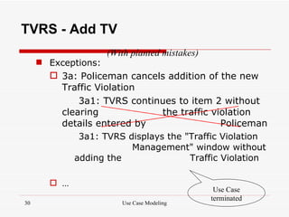 TVRS - Add TV
                   (With planted mistakes)
      Exceptions:
        3a: Policeman cancels addition of the new
         Traffic Violation
              3a1: TVRS continues to item 2 without
          clearing              the traffic violation
          details entered by                  Policeman
              3a1: TVRS displays the "Traffic Violation
                         Management" window without
             adding the               Traffic Violation

        …
                                              Use Case
                                             terminated
30                     Use Case Modeling
 