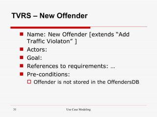 TVRS – New Offender

      Name: New Offender [extends “Add
       Traffic Violaton” ]
      Actors:
      Goal:
      References to requirements: …
      Pre-conditions:
        Offender is not stored in the OffendersDB




31                    Use Case Modeling
 