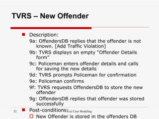 TVRS – New Offender

      Description:
       9a: OffendersDB replies that the offender is not
          known. [Add Traffic Violation]
       9b: TVRS displays an empty “Offender Details
          form”
       9c: Policeman enters offender details and calls
          for saving the new details
       9d: TVRS prompts Policeman for confirmation
       9e: Policeman confirms
       9f: TVRS requests OffendersDB to store the new
          offender
       9g: OffendersDB replies that offender was stored
          successfully
32    Post-conditions: Case Modeling
                        Use
        New Offender is stored in the offenders DB
 