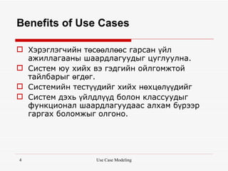 Benefits of Use Cases

 Хэрэглэгчийн төсөөллөөс гарсан үйл
  ажиллагааны шаардлагуудыг цуглуулна.
 Систем юу хийх вэ гэдгийн ойлгомжтой
  тайлбарыг өгдөг.
 Системийн тестүүдийг хийх нөхцөлүүдийг
 Систем дэхь үйлдлүүд болон классуудыг
  функционал шаардлагуудаас алхам бүрээр
  гаргах боломжыг олгоно.




4                Use Case Modeling
 