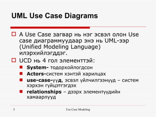 UML Use Case Diagrams

 A Use Case загвар нь нэг эсвэл олон Use
  case диаграммуудаар энэ нь UML-ээр
  (Unified Modeling Language)
  илэрхийлэгддэг.
 UCD нь 4 гол элементтэй:
     System- тодорхойлогдсон
     Actors-систем хэнтэй харилцах
     use-case-үү д, эсвэл үйлчилгээнүүд – систем
      хэрхэн гүйцэтгэгдэх
     relationships – дээрх элементүүдийн
      хамаарлууд

5                    Use Case Modeling
 