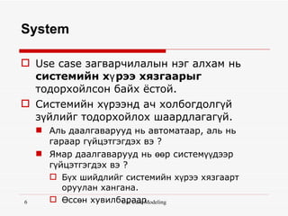 System

 Use case загварчилалын нэг алхам нь
  системийн хү рээ хязгаарыг
  тодорхойлсон байх ёстой.
 Системийн хүрээнд ач холбогдолгүй
  зүйлийг тодорхойлох шаардлагагүй.
     Аль даалгаварууд нь автоматаар, аль нь
      гараар гүйцэтгэгдэх вэ ?
     Ямар даалгаварууд нь өөр системүүдээр
      гүйцэтгэгдэх вэ ?
       Бүх шийдлийг системийн хүрээ хязгаарт
         оруулан хангана.
6      Өссөн хувилбараар
                      Use Case Modeling
 
