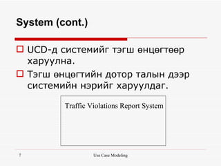 System (cont.)

 UCD-д системийг тэгш өнцөгтөөр
  харуулна.
 Тэгш өнцөгтийн дотор талын дээр
  системийн нэрийг харуулдаг.

         Traffic Violations Report System




7                 Use Case Modeling
 