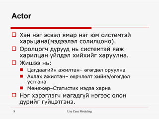 Actor

 Хэн нэг эсвэл ямар нэг юм системтэй
  харьцана(мэдээлэл солилцоно).
 Оролцогч дүрүүд нь системтэй яаж
  харилцан үйлдэл хийхийг харуулна.
 Жишээ нь:
     Цагдаагийн ажилтан– өгөгдөл оруулна
     Ахлах ажилтан– өөрчлөлт хийнэ/өгөгдөл
      устгана
     Менежер–Статистик мэдээ харна
 Нэг хэрэглэгч магадгүй нэгээс олон
  дүрийг гүйцэтгэнэ.
8                   Use Case Modeling
 