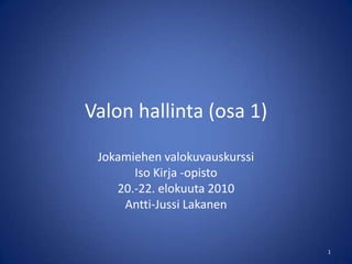 Valon hallinta (osa 1) Jokamiehen valokuvauskurssi Iso Kirja -opisto 20.-22. elokuuta 2010 Antti-Jussi Lakanen 1 