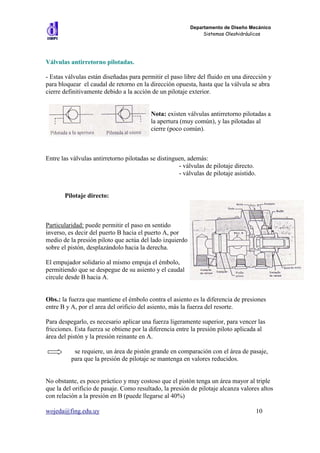 Departamento de Diseño Mecánico
                                                               Sistemas Oleohidráulicos




Válvulas antirretorno pilotadas.

- Estas válvulas están diseñadas para permitir el paso libre del fluido en una dirección y
para bloquear el caudal de retorno en la dirección opuesta, hasta que la válvula se abra
cierre definitivamente debido a la acción de un pilotaje exterior.


                                          Nota: existen válvulas antirretorno pilotadas a
                                          la apertura (muy común), y las pilotadas al
                                          cierre (poco común).



Entre las válvulas antirretorno pilotadas se distinguen, además:
                                                     - válvulas de pilotaje directo.
                                                     - válvulas de pilotaje asistido.


       Pilotaje directo:



Particularidad: puede permitir el paso en sentido
inverso, es decir del puerto B hacia el puerto A, por
medio de la presión piloto que actúa del lado izquierdo
sobre el pistón, desplazándolo hacia la derecha.

El empujador solidario al mismo empuja el émbolo,
permitiendo que se despegue de su asiento y el caudal
circule desde B hacia A.


Obs.: la fuerza que mantiene el émbolo contra el asiento es la diferencia de presiones
entre B y A, por el area del orificio del asiento, más la fuerza del resorte.

Para despegarlo, es necesario aplicar una fuerza ligeramente superior, para vencer las
fricciones. Esta fuerza se obtiene por la diferencia entre la presión piloto aplicada al
área del pistón y la presión reinante en A.

           se requiere, un área de pistón grande en comparación con el área de pasaje,
          para que la presión de pilotaje se mantenga en valores reducidos.


No obstante, es poco práctico y muy costoso que el pistón tenga un área mayor al triple
que la del orificio de pasaje. Como resultado, la presión de pilotaje alcanza valores altos
con relación a la presión en B (puede llegarse al 40%)

wojeda@fing.edu.uy                                                                  10
 