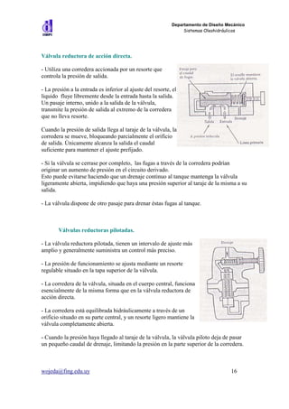 Departamento de Diseño Mecánico
                                                                 Sistemas Oleohidráulicos




Válvula reductora de acción directa.

- Utiliza una corredera accionada por un resorte que
controla la presión de salida.

- La presión a la entrada es inferior al ajuste del resorte, el
liquido fluye libremente desde la entrada hasta la salida.
Un pasaje interno, unido a la salida de la válvula,
transmite la presión de salida al extremo de la corredera
que no lleva resorte.

Cuando la presión de salida llega al taraje de la válvula, la
corredera se mueve, bloqueando parcialmente el orificio
de salida. Únicamente alcanza la salida el caudal
suficiente para mantener el ajuste prefijado.

- Si la válvula se cerrase por completo, las fugas a través de la corredera podrían
originar un aumento de presión en el circuito derivado.
Esto puede evitarse haciendo que un drenaje continuo al tanque mantenga la válvula
ligeramente abierta, impidiendo que haya una presión superior al taraje de la misma a su
salida.

- La válvula dispone de otro pasaje para drenar éstas fugas al tanque.



        Válvulas reductoras pilotadas.

- La válvula reductora pilotada, tienen un intervalo de ajuste más
amplio y generalmente suministra un control más preciso.

- La presión de funcionamiento se ajusta mediante un resorte
regulable situado en la tapa superior de la válvula.

- La corredera de la válvula, situada en el cuerpo central, funciona
esencialmente de la misma forma que en la válvula reductora de
acción directa.

- La corredera está equilibrada hidráulicamente a través de un
orificio situado en su parte central, y un resorte ligero mantiene la
válvula completamente abierta.

- Cuando la presión haya llegado al taraje de la válvula, la válvula piloto deja de pasar
un pequeño caudal de drenaje, limitando la presión en la parte superior de la corredera.



wojeda@fing.edu.uy                                                                   16
 