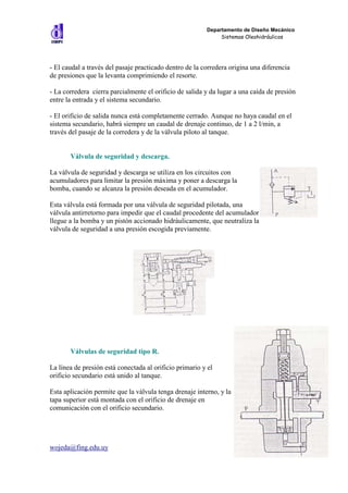 Departamento de Diseño Mecánico
                                                              Sistemas Oleohidráulicos




- El caudal a través del pasaje practicado dentro de la corredera origina una diferencia
de presiones que la levanta comprimiendo el resorte.

- La corredera cierra parcialmente el orificio de salida y da lugar a una caída de presión
entre la entrada y el sistema secundario.

- El orificio de salida nunca está completamente cerrado. Aunque no haya caudal en el
sistema secundario, habrá siempre un caudal de drenaje continuo, de 1 a 2 l/min, a
través del pasaje de la corredera y de la válvula piloto al tanque.


       Válvula de seguridad y descarga.

La válvula de seguridad y descarga se utiliza en los circuitos con
acumuladores para limitar la presión máxima y poner a descarga la
bomba, cuando se alcanza la presión deseada en el acumulador.

Esta válvula está formada por una válvula de seguridad pilotada, una
válvula antirretorno para impedir que el caudal procedente del acumulador
llegue a la bomba y un pistón accionado hidráulicamente, que neutraliza la
válvula de seguridad a una presión escogida previamente.




       Válvulas de seguridad tipo R.

La línea de presión está conectada al orificio primario y el
orificio secundario está unido al tanque.

Esta aplicación permite que la válvula tenga drenaje interno, y la
tapa superior está montada con el orificio de drenaje en
comunicación con el orificio secundario.




wojeda@fing.edu.uy                                                                 17
 