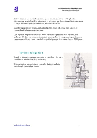 Departamento de Diseño Mecánico
                                                               Sistemas Oleohidráulicos




La tapa inferior está montada de forma que la presión de pilotaje está aplicada
internamente desde el orificio primario, y es necesario que la presión del sistema exceda
el taraje del resorte para que la válvula permanezca abierta.

Cuando la presión del sistema, aplicada al pistón, no es suficiente para vencer el
resorte, la válvula permanece cerrada.

Con el pistón pequeño esta válvula puede funcionar a presiones más elevadas, sin
embargo, debido a sus características relativamente altas de margen de supresión, no se
recomienda utilizarla como válvula de seguridad para presiones superiores a 35 Kg/cm2.




       Válvulas de descarga tipo R.

Se utiliza presión externa para levantar la corredera y derivar el
caudal de la bomba al orificio secundario.

El drenaje sigue siendo interno, pues el orificio secundario
todavía está conectado al tanque.




wojeda@fing.edu.uy                                                                   18
 