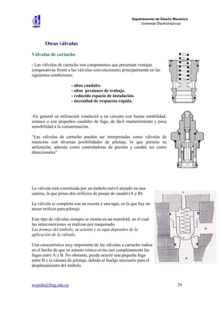 Departamento de Diseño Mecánico
                                                            Sistemas Oleohidráulicos




       Otras válvulas

Válvulas de cartucho

- Las válvulas de cartucho son componentes que presentan ventajas
comparativas frente a las válvulas convencionales principalmente en las
siguientes condiciones:

                      - altos caudales
                      - altas presiones de trabajo.
                      - reducido espacio de instalación.
                      - necesidad de respuesta rápida.


-En general su utilización conducirá a un circuito con buena estabilidad,
estanco o con pequeños caudales de fuga, de fácil mantenimiento y poca
sensibilidad a la contaminación.

“Las válvulas de cartucho pueden ser interpretadas como válvulas de
retención con diversas posibilidades de pilotaje, lo que permite su
utilización, además como controladoras de presión y caudal, así como
direccionales”




La válvula está constituida por un émbolo móvil alojado en una
camisa, la que posee dos orificios de pasaje de caudal (A y B).

La válvula se completa con un resorte y una tapa, en la que hay un
tercer orificio para pilotaje.

Este tipo de válvulas siempre se monta en un manifold, en el cual
las interconexiones se realizan por maquinado.
Las formas del émbolo, su asiento y la tapa dependen de la
aplicación de la válvula.

Una característica muy importante de las válvulas a cartucho radica
en el hecho de que su asiento cónico evita casi completamente las
fugas entre A y B. No obstante, puede ocurrir una pequeña fuga
entre B y la cámara de pilotaje, debido al huelgo necesario para el
desplazamiento del émbolo.



wojeda@fing.edu.uy                                                              29
 