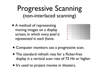 Progressive Scanning
       (non-interlaced scanning)
• A method of representing
  moving images on a display
  screen, in which every pixel is
  represented in each frame.

• Computer monitors use a progressive scan.
• The standard refresh rate for a ﬂicker-free
  display is a vertical scan rate of 75 Hz or higher.
• It’s used to project movies in theaters.
 