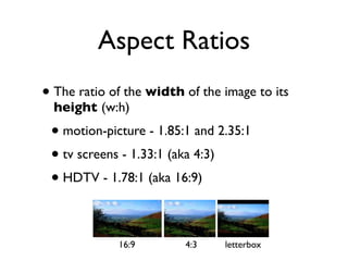 Aspect Ratios
• The ratio of the width of the image to its
  height (w:h)
 • motion-picture - 1.85:1 and 2.35:1
 • tv screens - 1.33:1 (aka 4:3)
 • HDTV - 1.78:1 (aka 16:9)

             16:9        4:3    letterbox
 