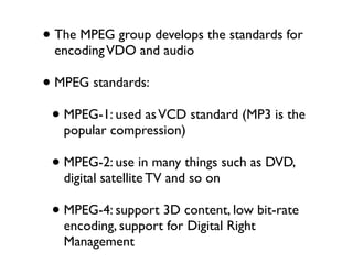 • The MPEG group develops the standards for
 encoding VDO and audio

• MPEG standards:
 • MPEG-1: used as VCD standard (MP3 is the
   popular compression)

 • MPEG-2: use in many things such as DVD,
   digital satellite TV and so on

 • MPEG-4: support 3D content, low bit-rate
   encoding, support for Digital Right
   Management
 