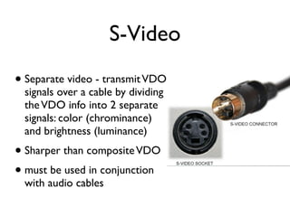 S-Video
• Separate video - transmit VDO
  signals over a cable by dividing
  the VDO info into 2 separate
  signals: color (chrominance)
  and brightness (luminance)
• Sharper than composite VDO
• must be used in conjunction
  with audio cables
 