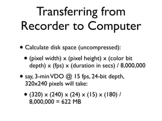 Transferring from
Recorder to Computer
• Calculate disk space (uncompressed):
 • (pixel width) x (pixel height) x (color bit
   depth) x (fps) x (duration in secs) / 8,000,000
• say, 3-min VDO @ 15 fps, 24-bit depth,
  320x240 pixels will take:
 • (320) x (240) x (24) x (15) x (180) /
   8,000,000 = 622 MB
 