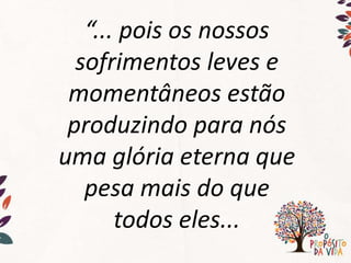 “... pois os nossos
sofrimentos leves e
momentâneos estão
produzindo para nós
uma glória eterna que
pesa mais do que
todos eles...
 