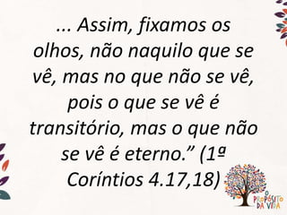 ... Assim, fixamos os
olhos, não naquilo que se
vê, mas no que não se vê,
pois o que se vê é
transitório, mas o que não
se vê é eterno.” (1ª
Coríntios 4.17,18)
 