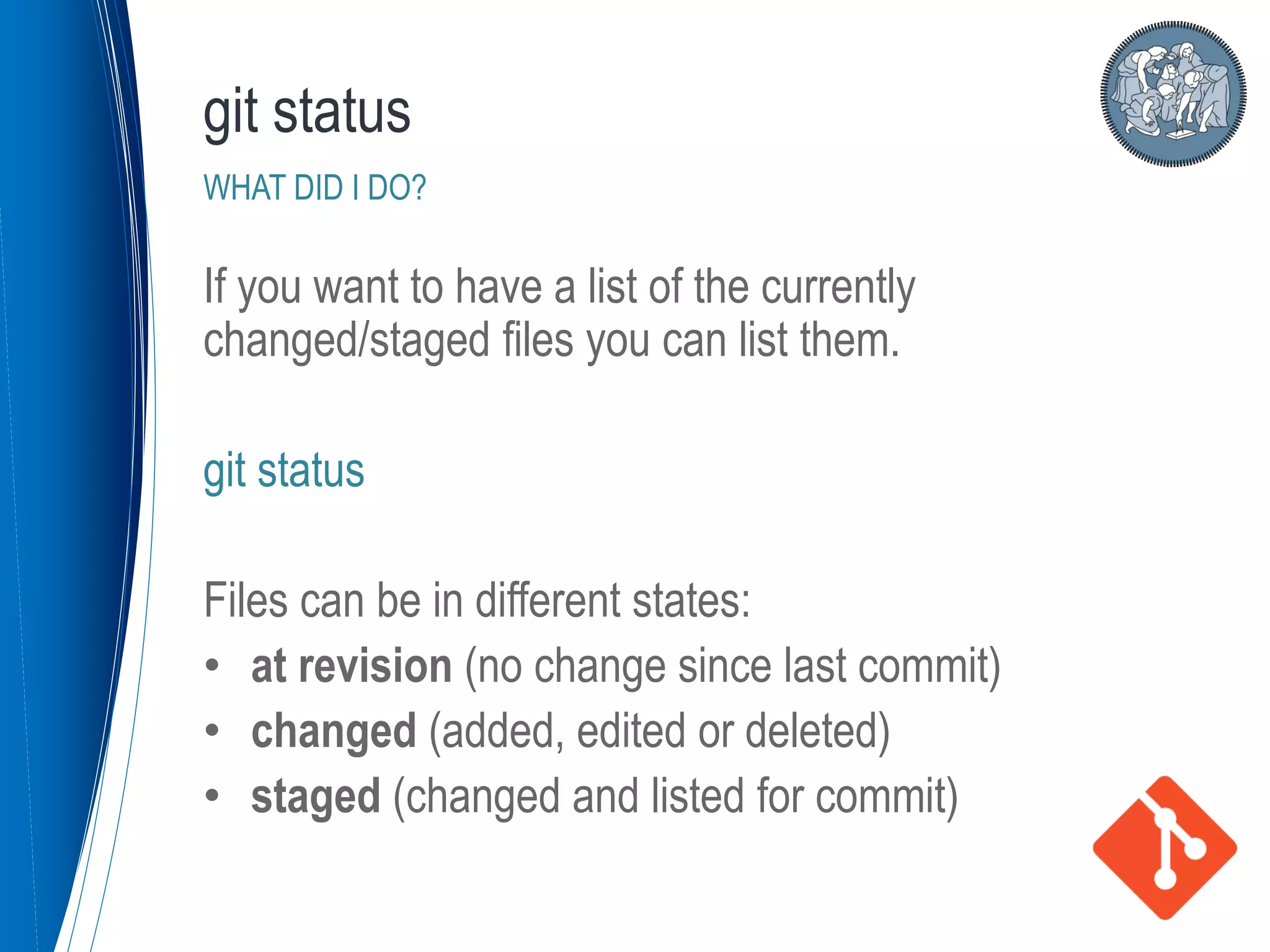 If you want to have a list of the currently
changed/staged files you can list them.
git status
Files can be in different states:
• at revision (no change since last commit)
• changed (added, edited or deleted)
• staged (changed and listed for commit)
git status
WHAT DID I DO?
 