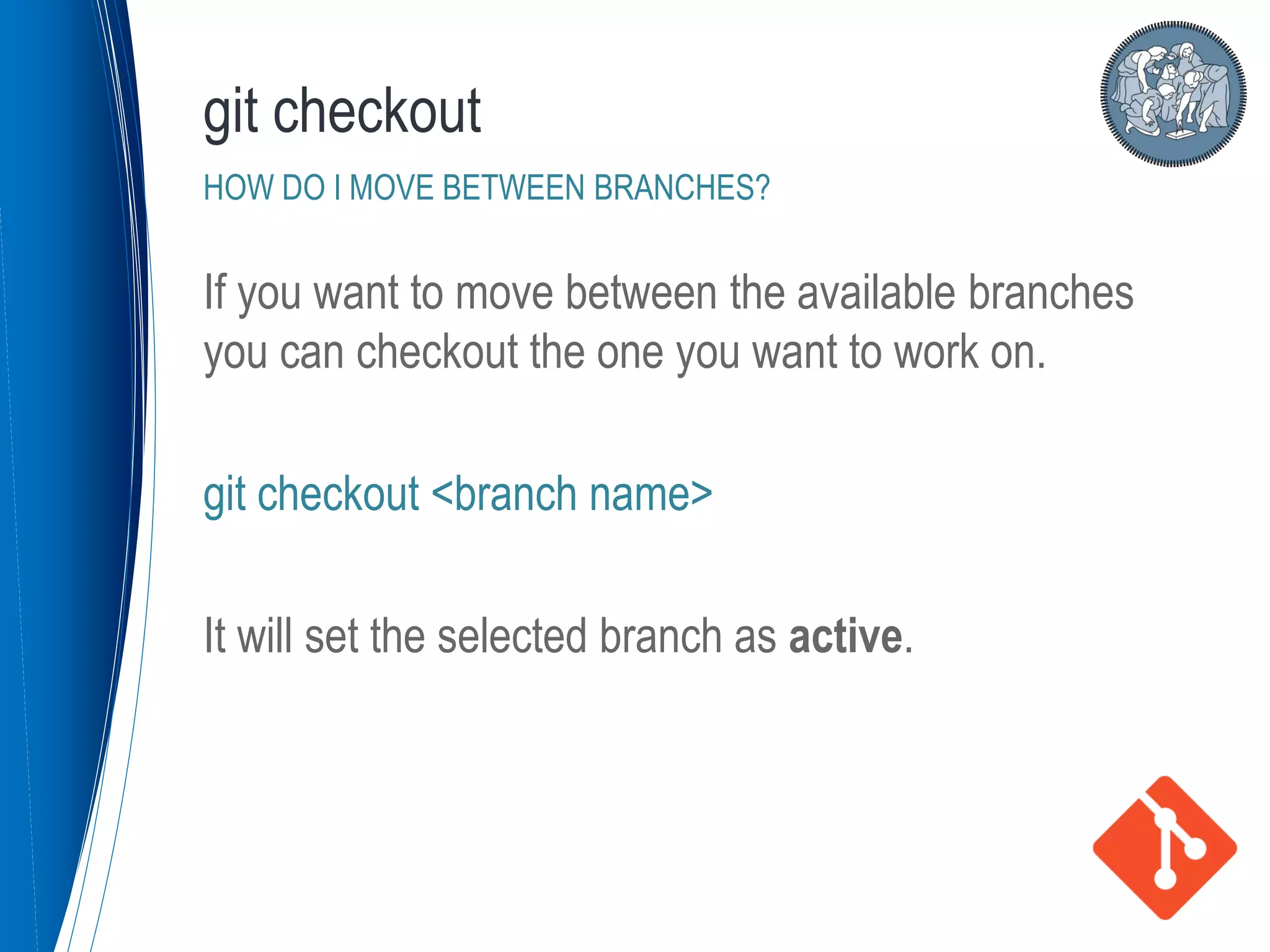 If you want to move between the available branches
you can checkout the one you want to work on.
git checkout <branch name>
It will set the selected branch as active.
git checkout
HOW DO I MOVE BETWEEN BRANCHES?
 