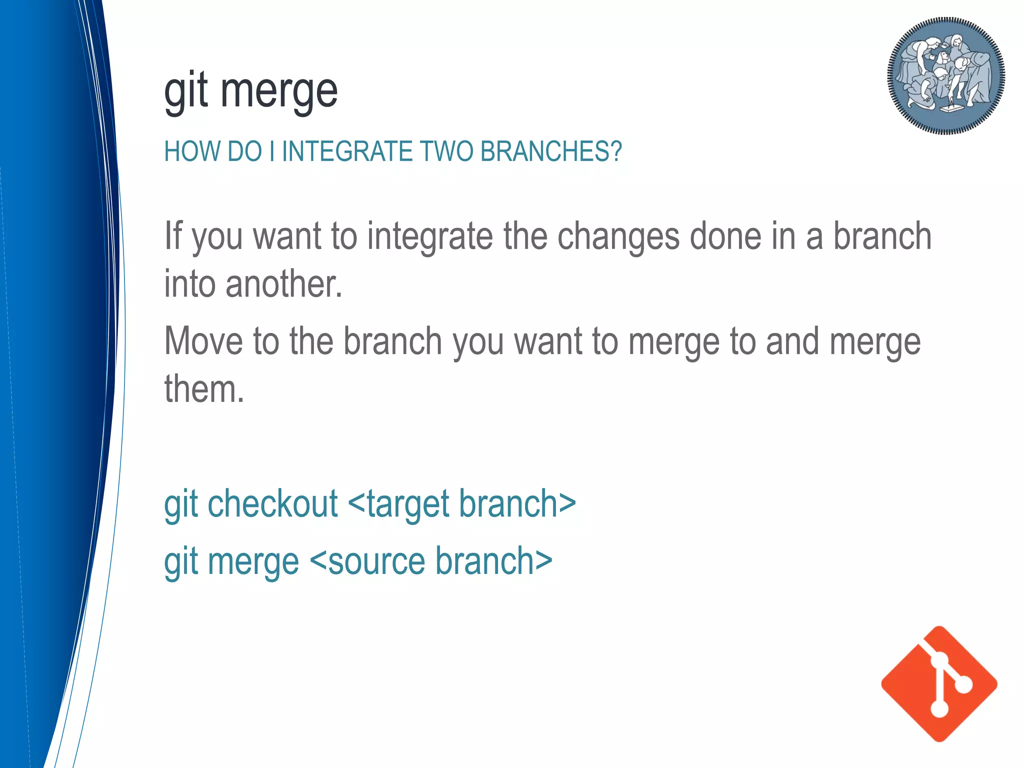 If you want to integrate the changes done in a branch
into another.
Move to the branch you want to merge to and merge
them.
git checkout <target branch>
git merge <source branch>
git merge
HOW DO I INTEGRATE TWO BRANCHES?
 